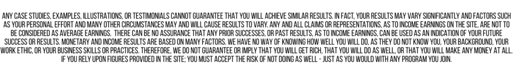 A disclaimer in all capital letters, densely packed, stating that there are no guarantees of results, earnings, or success, and that individual outcomes may vary based on effort and other factors.
